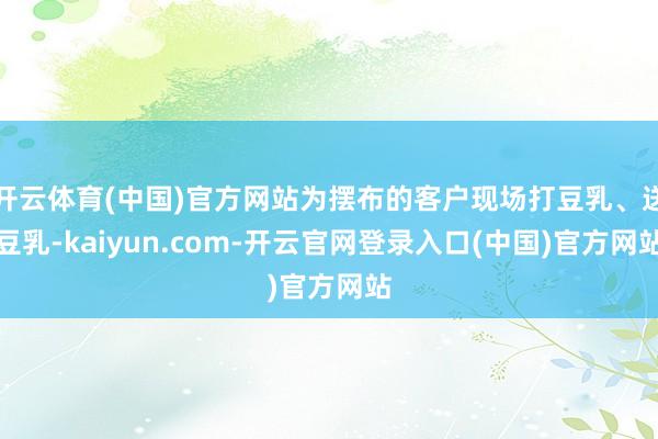 开云体育(中国)官方网站为摆布的客户现场打豆乳、送豆乳-kaiyun.com-开云官网登录入口(中国)官方网站
