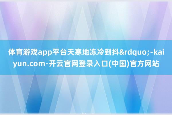 体育游戏app平台天寒地冻冷到抖”-kaiyun.com-开云官网登录入口(中国)官方网站