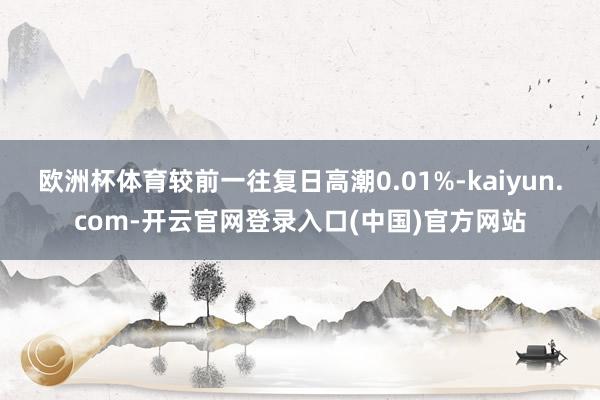 欧洲杯体育较前一往复日高潮0.01%-kaiyun.com-开云官网登录入口(中国)官方网站