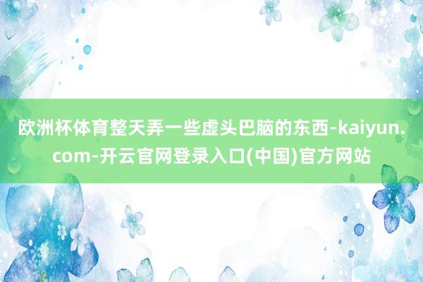 欧洲杯体育整天弄一些虚头巴脑的东西-kaiyun.com-开云官网登录入口(中国)官方网站