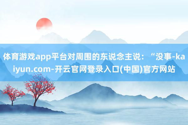 体育游戏app平台对周围的东说念主说:“没事-kaiyun.com-开云官网登录入口(中国)官方网站
