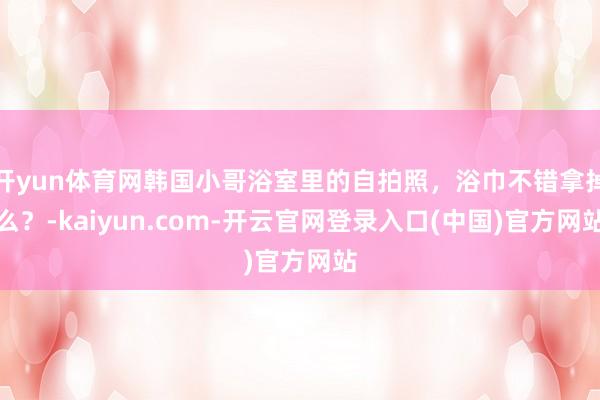 开yun体育网韩国小哥浴室里的自拍照，浴巾不错拿掉么？-kaiyun.com-开云官网登录入口(中国)官方网站