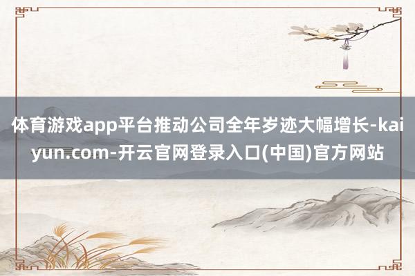体育游戏app平台推动公司全年岁迹大幅增长-kaiyun.com-开云官网登录入口(中国)官方网站