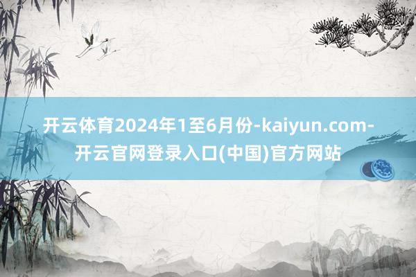 开云体育 2024年1至6月份-kaiyun.com-开云官网登录入口(中国)官方网站