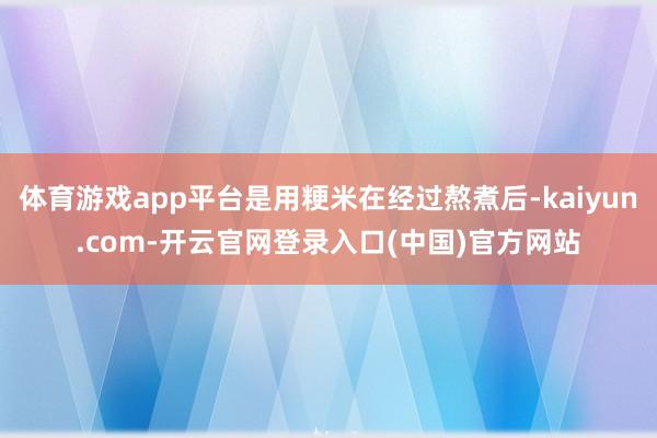 体育游戏app平台是用粳米在经过熬煮后-kaiyun.com-开云官网登录入口(中国)官方网站