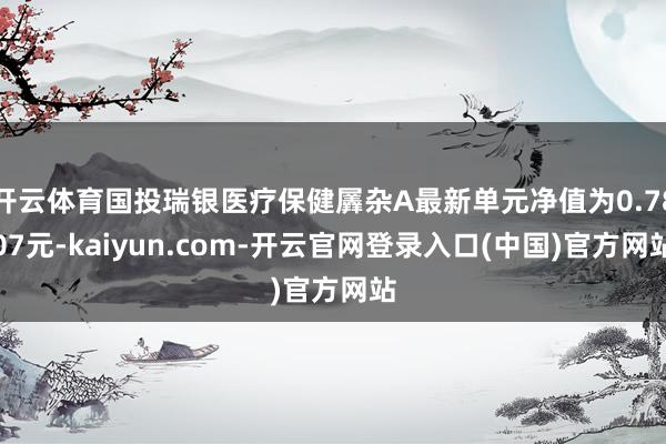 开云体育国投瑞银医疗保健羼杂A最新单元净值为0.7807元-kaiyun.com-开云官网登录入口(中国)官方网站