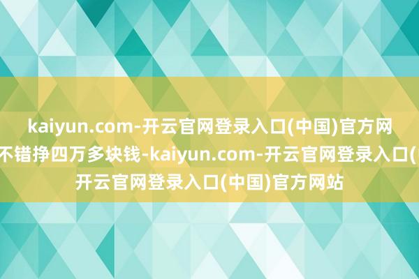 kaiyun.com-开云官网登录入口(中国)官方网站现时一个月不错挣四万多块钱-kaiyun.com-开云官网登录入口(中国)官方网站