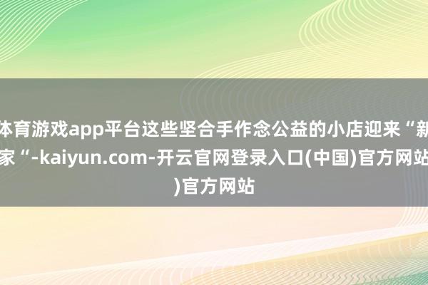 体育游戏app平台这些坚合手作念公益的小店迎来“新家“-kaiyun.com-开云官网登录入口(中国)官方网站