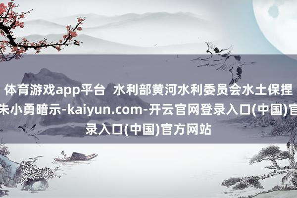 体育游戏app平台  水利部黄河水利委员会水土保捏局局长朱小勇暗示-kaiyun.com-开云官网登录入口(中国)官方网站