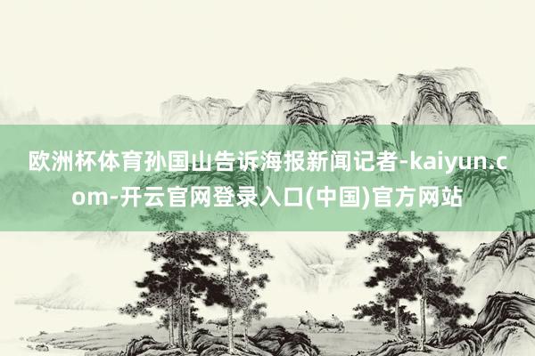 欧洲杯体育孙国山告诉海报新闻记者-kaiyun.com-开云官网登录入口(中国)官方网站