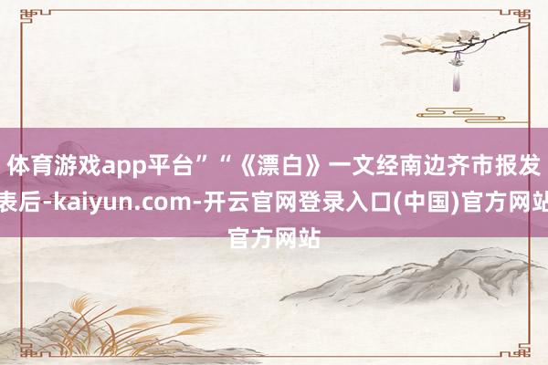 体育游戏app平台”　　“《漂白》一文经南边齐市报发表后-kaiyun.com-开云官网登录入口(中国)官方网站