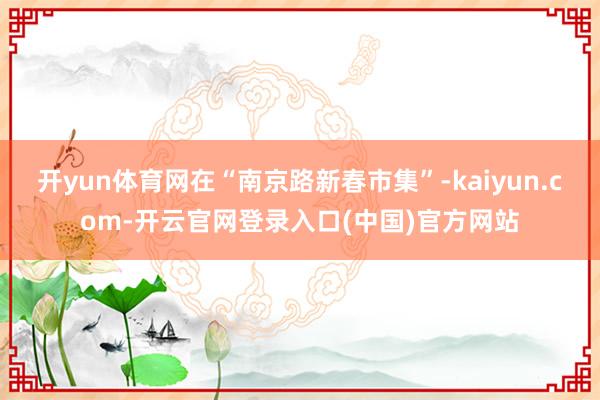 开yun体育网在“南京路新春市集”-kaiyun.com-开云官网登录入口(中国)官方网站