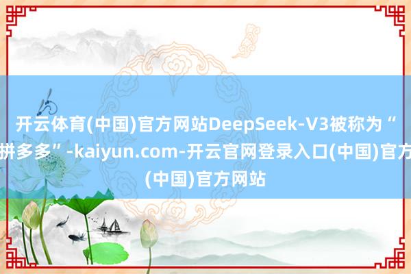 开云体育(中国)官方网站DeepSeek-V3被称为“AI界拼多多”-kaiyun.com-开云官网登录入口(中国)官方网站