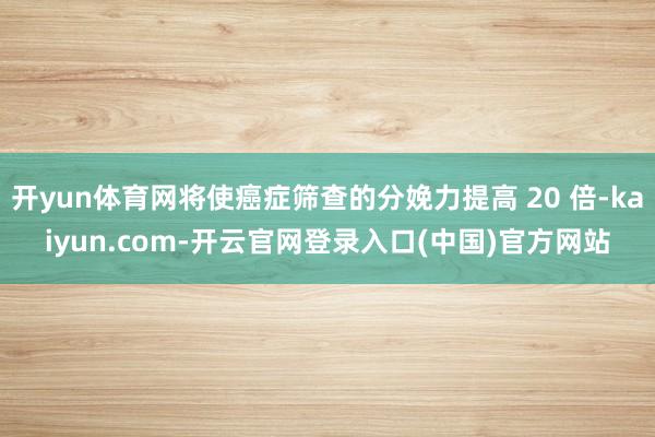 开yun体育网将使癌症筛查的分娩力提高 20 倍-kaiyun.com-开云官网登录入口(中国)官方网站