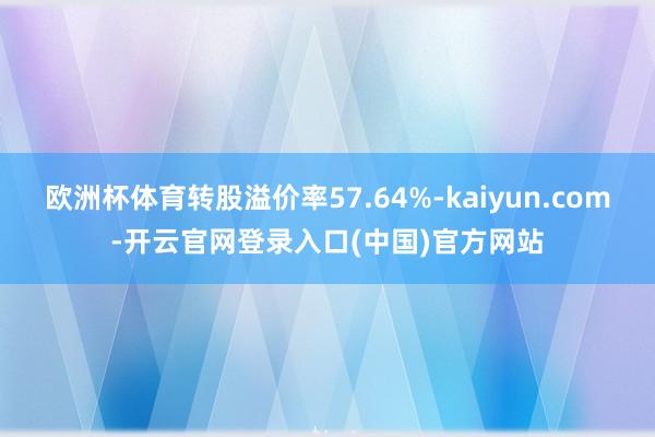 欧洲杯体育转股溢价率57.64%-kaiyun.com-开云官网登录入口(中国)官方网站