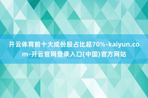 开云体育前十大成份股占比超70%-kaiyun.com-开云官网登录入口(中国)官方网站