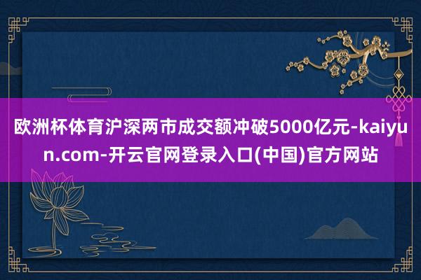 欧洲杯体育沪深两市成交额冲破5000亿元-kaiyun.com-开云官网登录入口(中国)官方网站