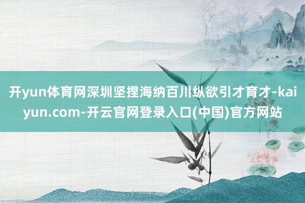 开yun体育网深圳坚捏海纳百川纵欲引才育才-kaiyun.com-开云官网登录入口(中国)官方网站