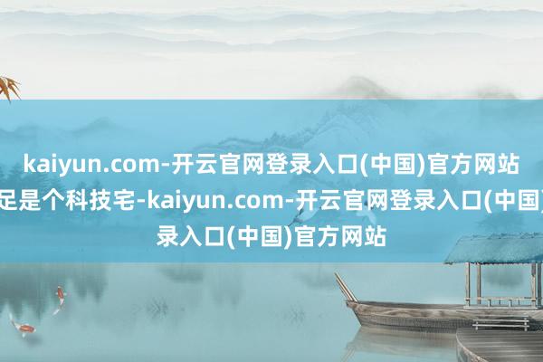 kaiyun.com-开云官网登录入口(中国)官方网站看起来十足是个科技宅-kaiyun.com-开云官网登录入口(中国)官方网站