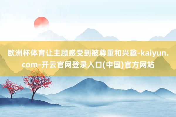 欧洲杯体育让主顾感受到被尊重和兴趣-kaiyun.com-开云官网登录入口(中国)官方网站