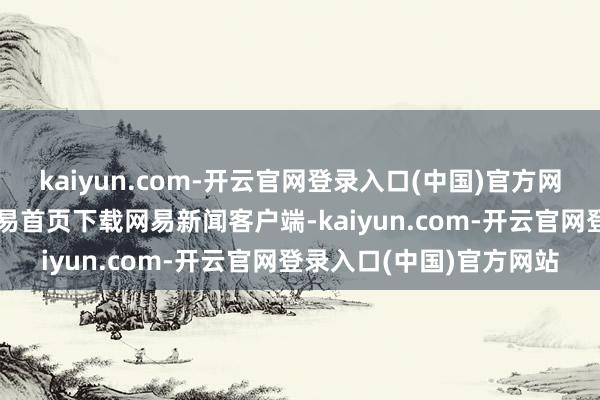 kaiyun.com-开云官网登录入口(中国)官方网站/阅读下一篇/复返网易首页下载网易新闻客户端-kaiyun.com-开云官网登录入口(中国)官方网站