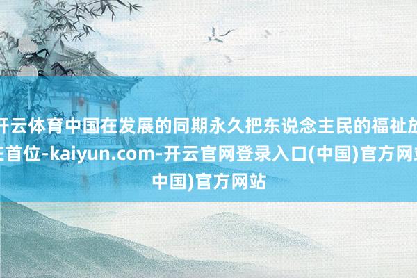 开云体育中国在发展的同期永久把东说念主民的福祉放在首位-kaiyun.com-开云官网登录入口(中国)官方网站