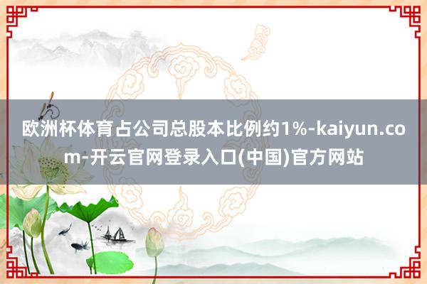 欧洲杯体育占公司总股本比例约1%-kaiyun.com-开云官网登录入口(中国)官方网站