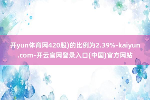 开yun体育网420股)的比例为2.39%-kaiyun.com-开云官网登录入口(中国)官方网站