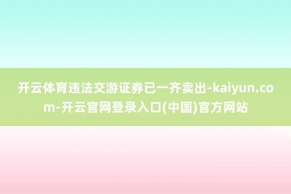 开云体育违法交游证券已一齐卖出-kaiyun.com-开云官网登录入口(中国)官方网站