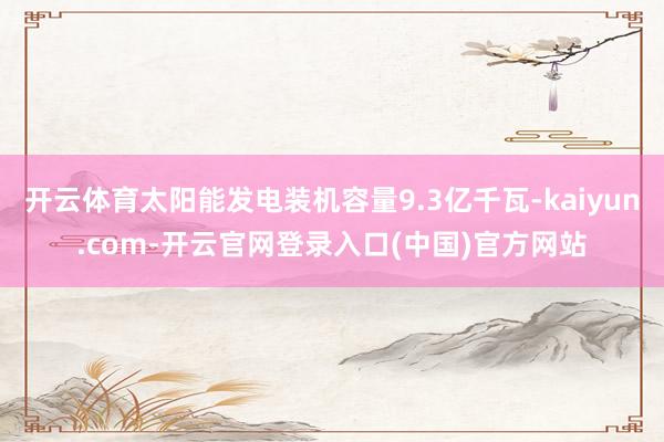 开云体育太阳能发电装机容量9.3亿千瓦-kaiyun.com-开云官网登录入口(中国)官方网站