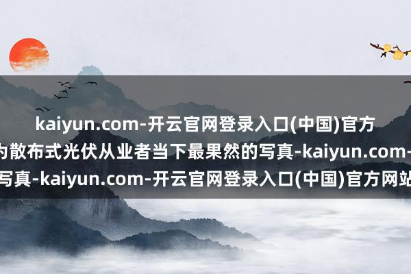 kaiyun.com-开云官网登录入口(中国)官方网站来不足与等不起成为散布式光伏从业者当下最果然的写真-kaiyun.com-开云官网登录入口(中国)官方网站