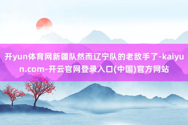 开yun体育网新疆队然而辽宁队的老敌手了-kaiyun.com-开云官网登录入口(中国)官方网站