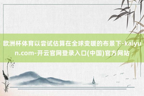 欧洲杯体育以尝试估算在全球变暖的布景下-kaiyun.com-开云官网登录入口(中国)官方网站