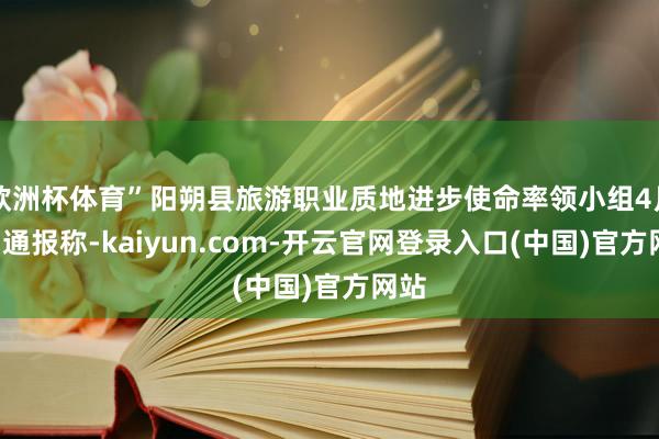 欧洲杯体育”阳朔县旅游职业质地进步使命率领小组4月8日通报称-kaiyun.com-开云官网登录入口(中国)官方网站