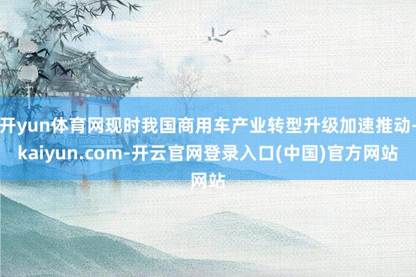 开yun体育网现时我国商用车产业转型升级加速推动-kaiyun.com-开云官网登录入口(中国)官方网站