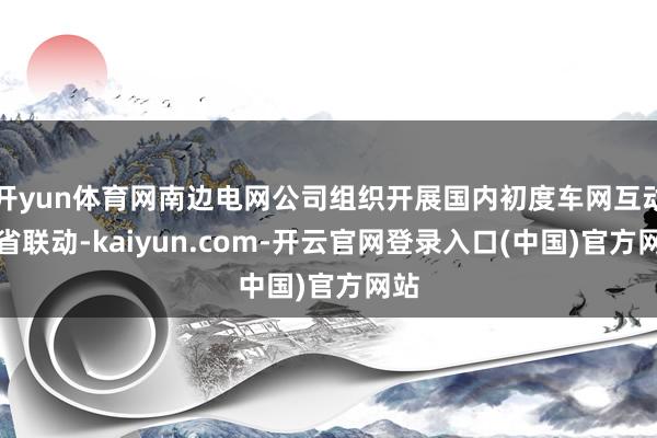 开yun体育网南边电网公司组织开展国内初度车网互动跨省联动-kaiyun.com-开云官网登录入口(中国)官方网站