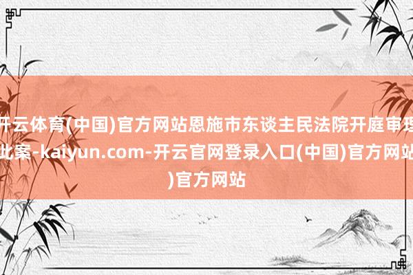 开云体育(中国)官方网站恩施市东谈主民法院开庭审理此案-kaiyun.com-开云官网登录入口(中国)官方网站