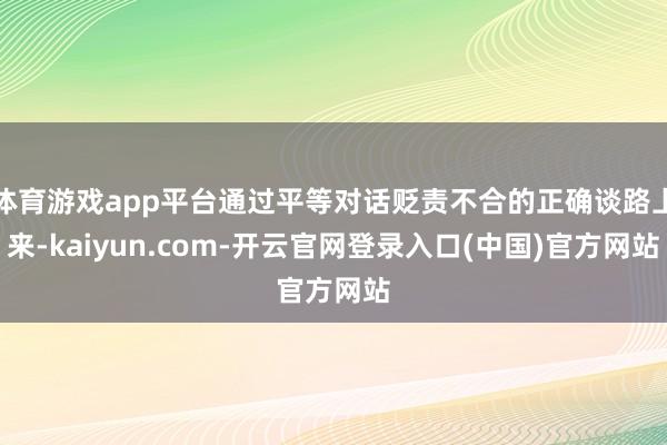 体育游戏app平台通过平等对话贬责不合的正确谈路上来-kaiyun.com-开云官网登录入口(中国)官方网站
