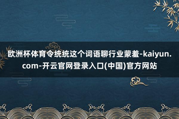 欧洲杯体育令统统这个词语聊行业蒙羞-kaiyun.com-开云官网登录入口(中国)官方网站