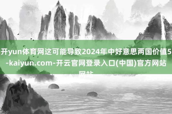 开yun体育网这可能导致2024年中好意思两国价值5-kaiyun.com-开云官网登录入口(中国)官方网站
