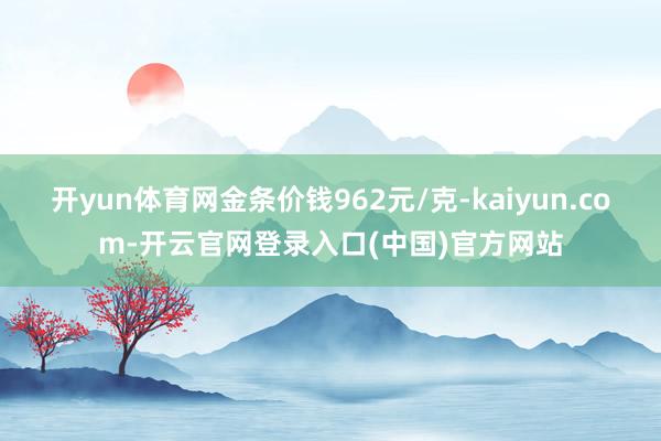 开yun体育网金条价钱962元/克-kaiyun.com-开云官网登录入口(中国)官方网站