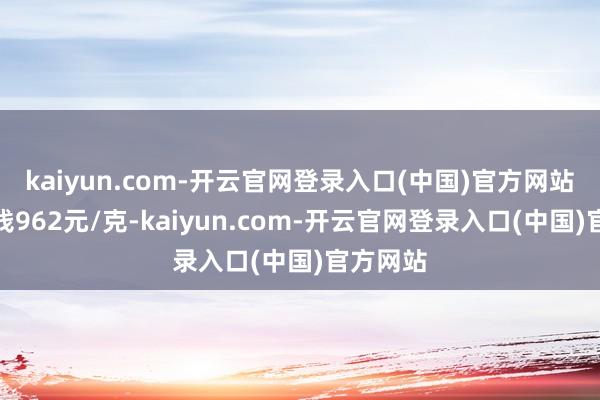 kaiyun.com-开云官网登录入口(中国)官方网站金条价钱962元/克-kaiyun.com-开云官网登录入口(中国)官方网站