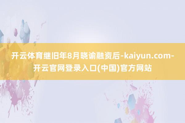 开云体育继旧年8月晓谕融资后-kaiyun.com-开云官网登录入口(中国)官方网站