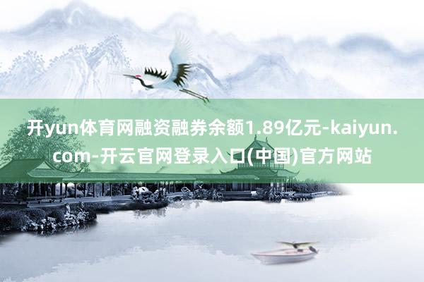 开yun体育网融资融券余额1.89亿元-kaiyun.com-开云官网登录入口(中国)官方网站