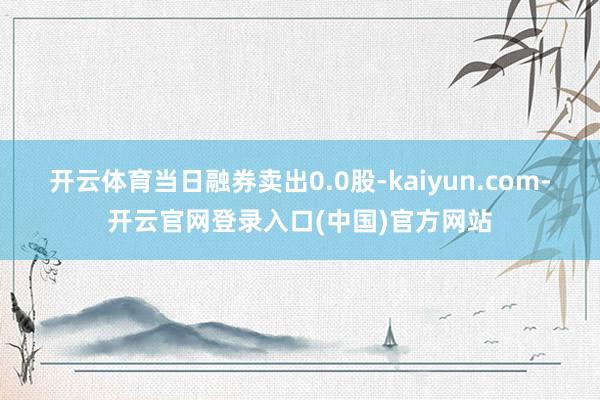 开云体育当日融券卖出0.0股-kaiyun.com-开云官网登录入口(中国)官方网站
