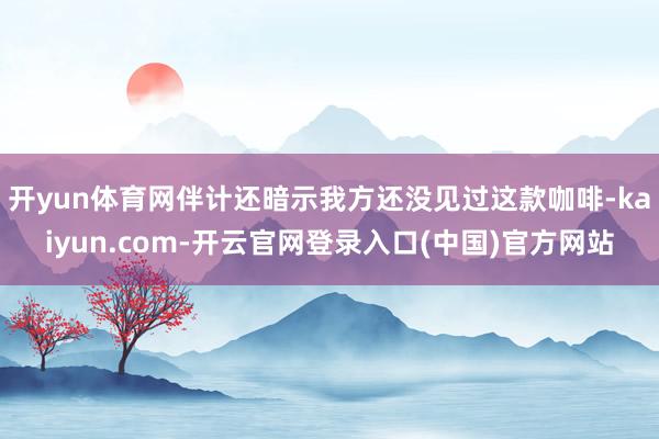 开yun体育网伴计还暗示我方还没见过这款咖啡-kaiyun.com-开云官网登录入口(中国)官方网站