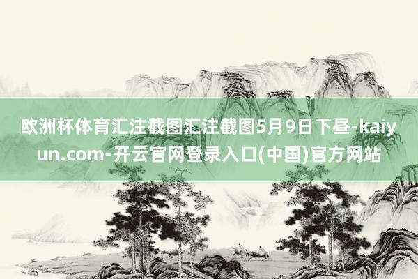 欧洲杯体育　　汇注截图汇注截图　　5月9日下昼-kaiyun.com-开云官网登录入口(中国)官方网站