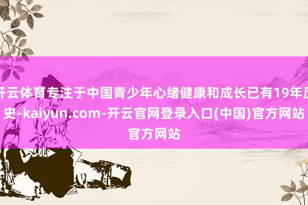 开云体育专注于中国青少年心绪健康和成长已有19年历史-kaiyun.com-开云官网登录入口(中国)官方网站
