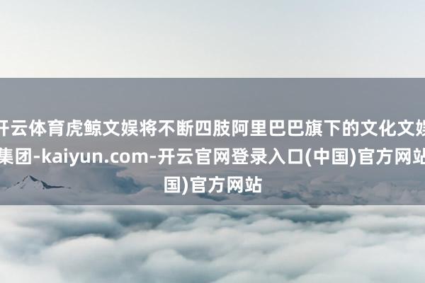 开云体育虎鲸文娱将不断四肢阿里巴巴旗下的文化文娱集团-kaiyun.com-开云官网登录入口(中国)官方网站