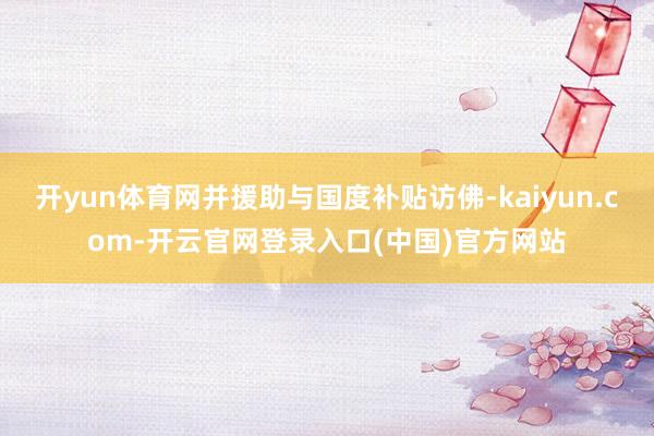 开yun体育网并援助与国度补贴访佛-kaiyun.com-开云官网登录入口(中国)官方网站